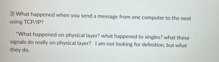 3) What happened when you send a message from one computer to the next
using TCP/IP?
*What happened on physical layer? what happened to singles? what these
signals do really on physical layer? I am not looking for definition, but what
they do.
