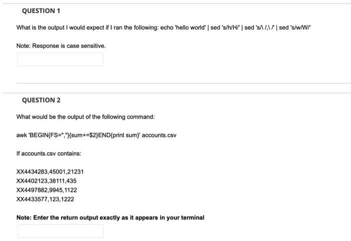 QUESTION 1
What is the output I would expect if I ran the following: echo 'hello world' | sed 's/h/H | sed 'sA /,\/| sed 's/w/W"
Note: Response is case sensitive.
QUESTION 2
What would be the output of the following command:
awk 'BEGIN(FS=","{sum+=$2}END{print sum) accounts.csv
If accounts.csv contains:
XX4434283,45001,21231
XX4402123,38111,435
XX4497882,9945,1122
XX4433577,123,1222
Note: Enter the return output exactly as it appears in your terminal
