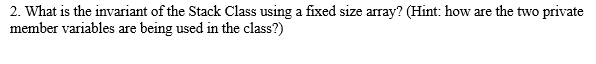 2. What is the invariant of the Stack Class using a fixed size array? (Hint: how are the two private
member variables are being used in the class?)
