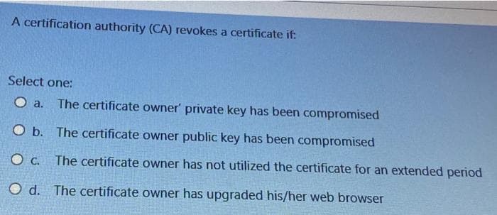 A certification authority (CA) revokes a certificate if:
Select one:
a.
The certificate owner' private key has been compromised
O b. The certificate owner public key has been compromised
O c. The certificate owner has not utilized the certificate for an extended period
O d. The certificate owner has upgraded his/her web browser
