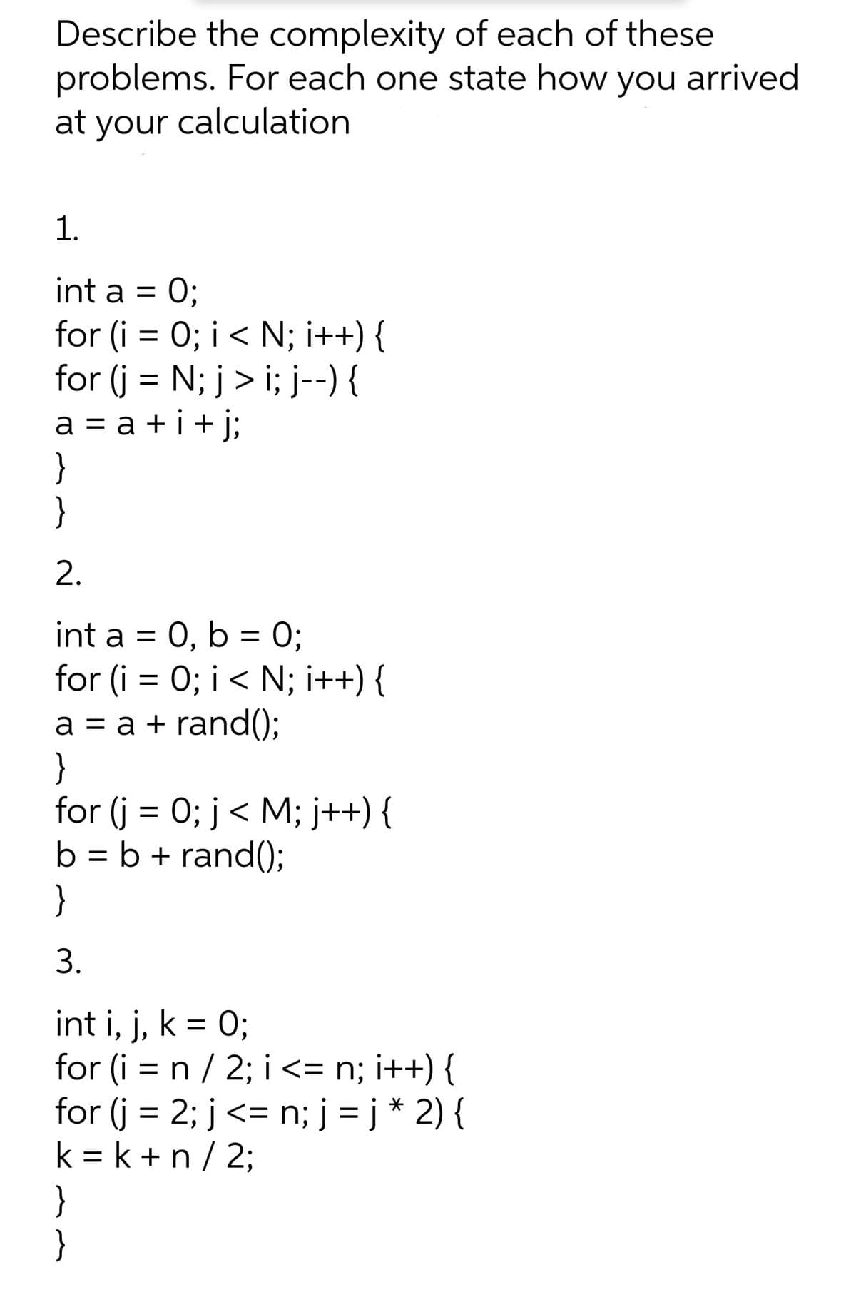 Describe the complexity of each of these
problems. For each one state how you arrived
at your calculation
1.
int a =
O;
for (i = 0; i< N; i++) {
for (j = N; j > i; j--) {
a = a + i + j;
}
}
%3D
2.
int a = 0, b = 0;
for (i = 0; i < N; i++) {
a = a + rand();
}
for (j = 0; j< M; j++) {
b = b + rand();
}
3.
int i, j, k = 0;
for (i = n / 2; i <= n; i++) {
for (j = 2; j<= n; j = j * 2) {
k = k + n / 2;
%3D
}
