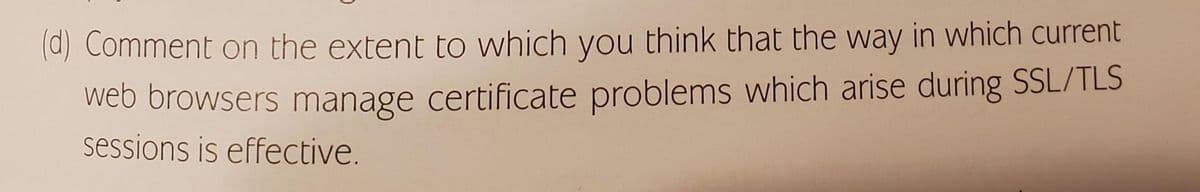 (d) Comment on the extent to which you think that the way in which current
web browsers manage certificate problems which arise during SSL/TLS
sessions is effective.
