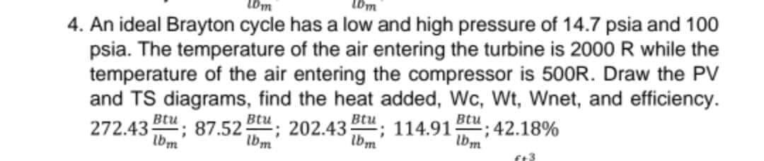 10m
4. An ideal Brayton cycle has a low and high pressure of 14.7 psia and 100
psia. The temperature of the air entering the turbine is 2000 R while the
temperature of the air entering the compressor is 500R. Draw the PV
and TS diagrams, find the heat added, Wc, Wt, Wnet, and efficiency.
272.43; 87.52 ; 202.43 Btu; 114.91 -; 42.18%
lbm
Btu
Btu
lbm
lbm
f+3
Ibm