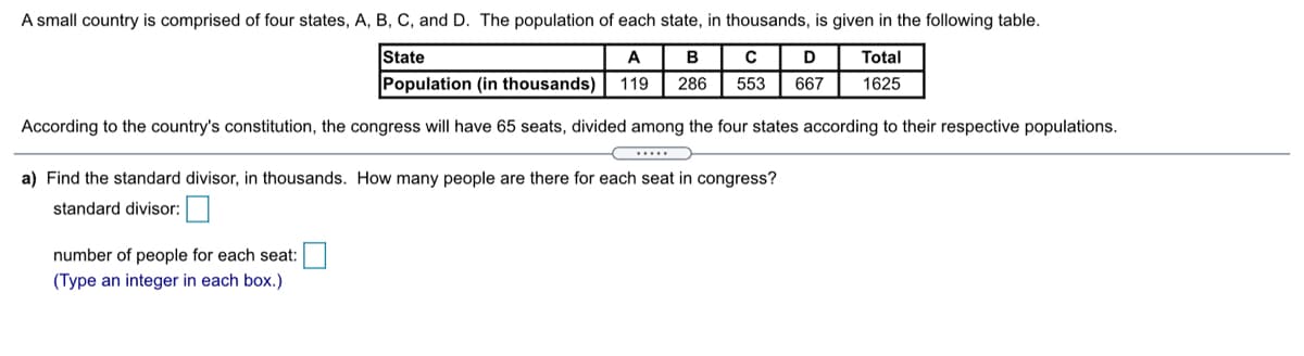 A small country is comprised of four states, A, B, C, and D. The population of each state, in thousands, is given in the following table.
State
A
B
D
Total
Population (in thousands)
119
286
553
667
1625
According to the country's constitution, the congress will have 65 seats, divided among the four states according to their respective populations.
a) Find the standard divisor, in thousands. How many people are there for each seat in congress?
standard divisor:
number of people for each seat:
(Type an integer in each box.)
