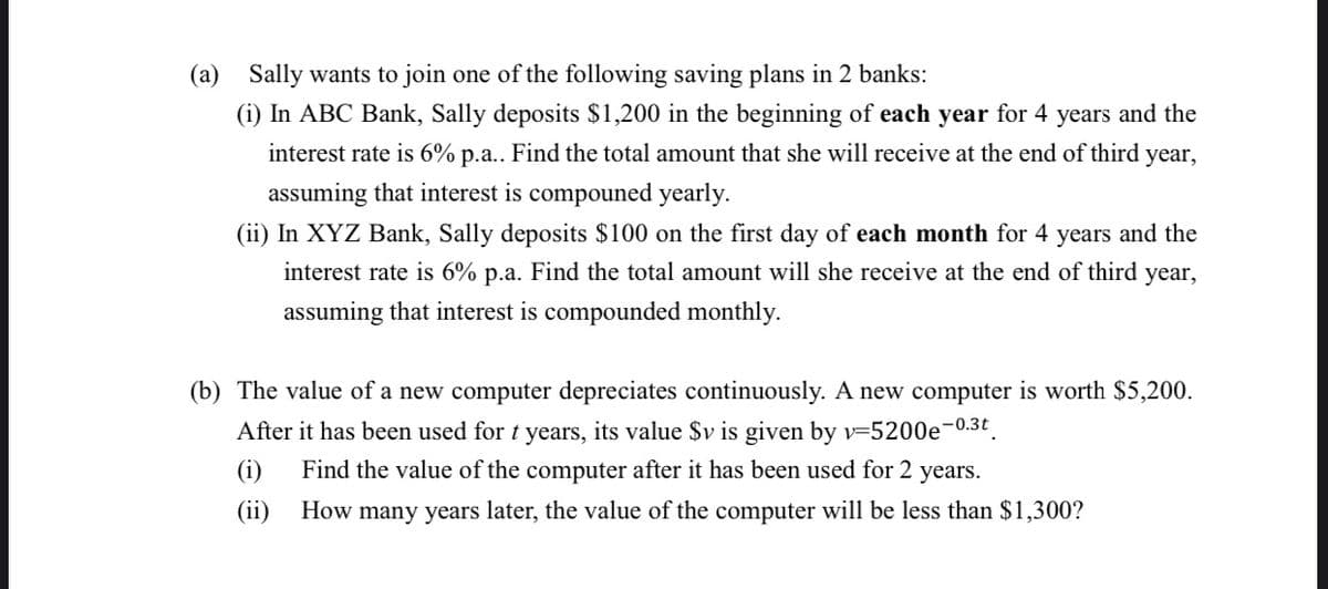 (a) Sally wants to join one of the following saving plans in 2 banks:
(i) In ABC Bank, Sally deposits $1,200 in the beginning of each year for 4 years and the
interest rate is 6% p.a.. Find the total amount that she will receive at the end of third year,
assuming that interest is compouned yearly.
(ii) In XYZ Bank, Sally deposits $100 on the first day of each month for 4 years and the
interest rate is 6% p.a. Find the total amount will she receive at the end of third year,
assuming that interest is compounded monthly.
(b) The value of a new computer depreciates continuously. A new computer is worth $5,200.
After it has been used for t years, its value $v is given by v-5200e-0.3t
(i) Find the value of the computer after it has been used for 2 years.
(ii)
How many years later, the value of the computer will be less than $1,300?