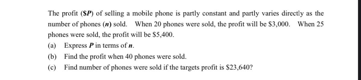 The profit (SP) of selling a mobile phone is partly constant and partly varies directly as the
number of phones (n) sold. When 20 phones were sold, the profit will be $3,000. When 25
phones were sold, the profit will be $5,400.
(a) Express P in terms of n.
(b) Find the profit when 40 phones were sold.
(c) Find number of phones were sold if the targets profit is $23,640?