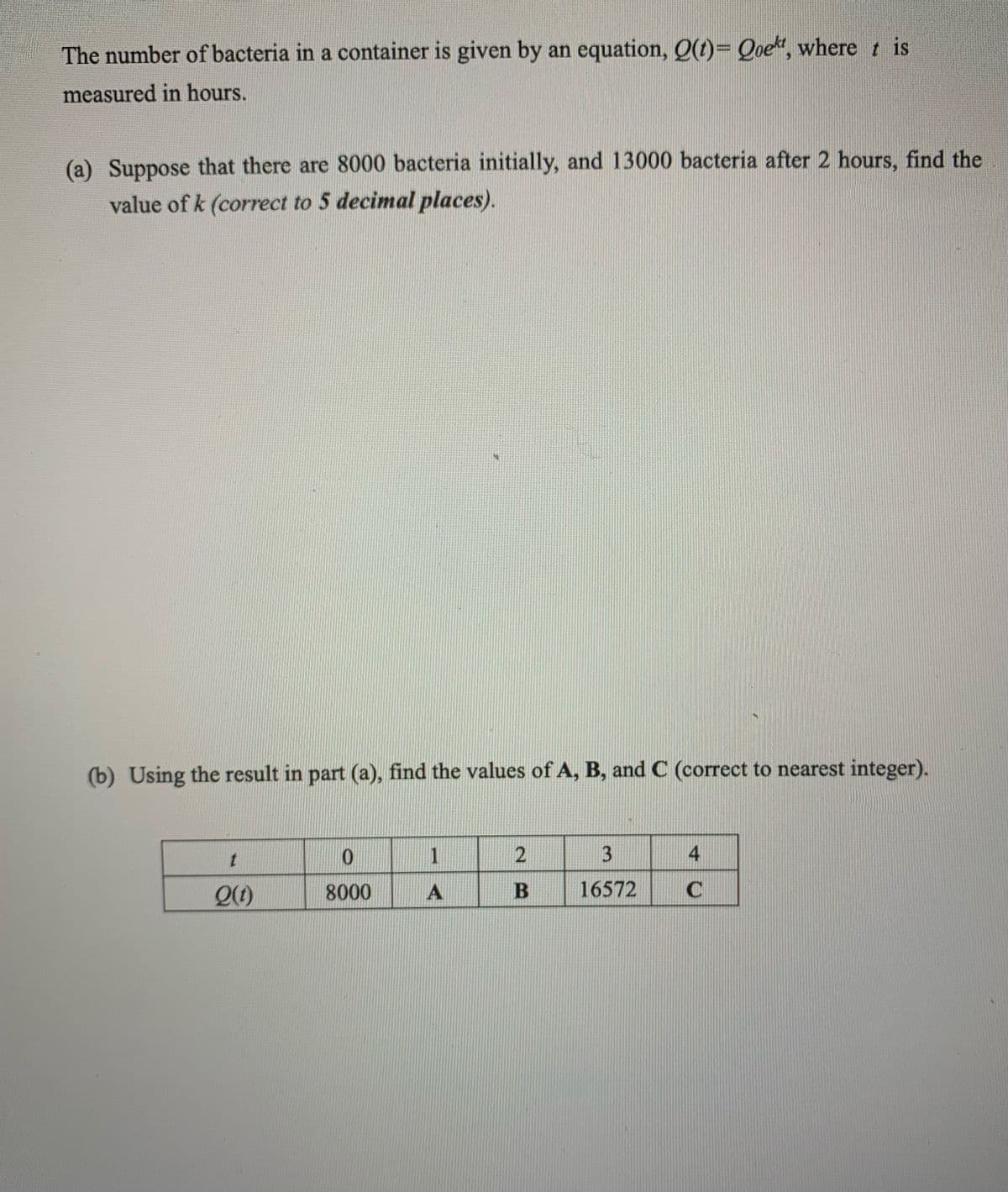 The number of bacteria in a container is given by an equation, Q(t)= Qoekt, where t is
measured in hours.
(a) Suppose that there are 8000 bacteria initially, and 13000 bacteria after 2 hours, find the
value of k (correct to 5 decimal places).
(b) Using the result in part (a), find the values of A, B, and C (correct to nearest integer).
0
t
1
2
3
4
Q(t)
8000
A
B
16572
C