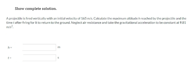 Show complete solution.
A projectile is fired vertically with an initial velocity of 165 m/s. Calculate the maximum altitude h reached by the projectile and the
time t after firing for it to return to the ground. Neglect air resistance and take the gravitational acceleration to be constant at 9.81
m/s².
h=
7
m
S