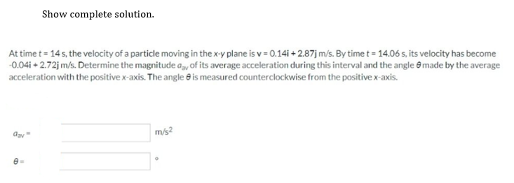 At time t = 14 s, the velocity of a particle moving in the x-y plane is v= 0.14i +2.87j m/s. By time t = 14.06 s, its velocity has become
-0.04i +2.72j m/s. Determine the magnitude aay of its average acceleration during this interval and the angle made by the average
acceleration with the positive x-axis. The angle is measured counterclockwise from the positive x-axis.
Gay=
Show complete solution.
8
m/s²
O