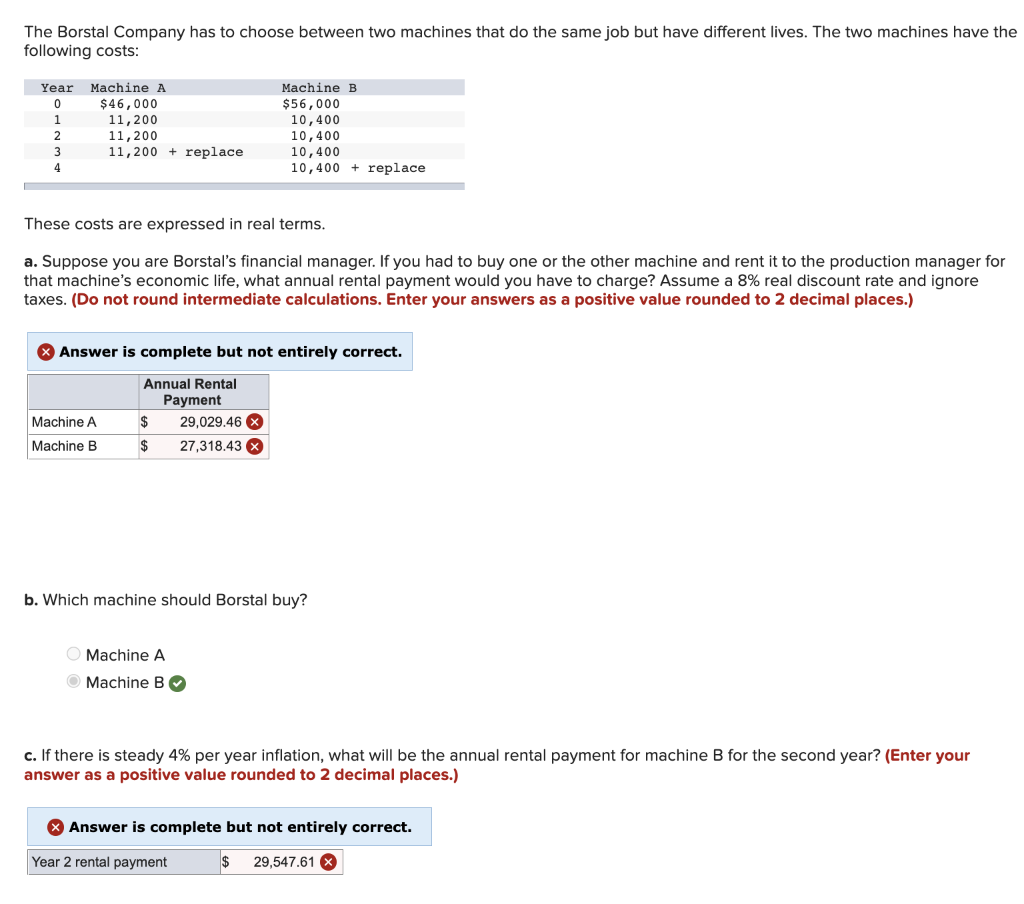 The Borstal Company has to choose between two machines that do the same job but have different lives. The two machines have the
following costs:
Year Machine A
0
1
2
3
4
$46,000
11, 200
11,200
11,200 replace
Machine A
Machine B
Machine B
$56,000
These costs are expressed in real terms.
a. Suppose you are Borstal's financial manager. If you had to buy one or the other machine and rent it to the production manager for
that machine's economic life, what annual rental payment would you have to charge? Assume a 8% real discount rate and ignore
taxes. (Do not round intermediate calculations. Enter your answers as a positive value rounded to 2 decimal places.)
$
29,029.46 x
$ 27,318.43 x
10,400
10,400
> Answer is complete but not entirely correct.
Annual Rental
Payment
10,400
10,400 replace
O Machine A
Machine B
b. Which machine should Borstal buy?
c. If there is steady 4% per year inflation, what will be the annual rental payment for machine B for the second year? (Enter your
answer as a positive value rounded to 2 decimal places.)
> Answer is complete but not entirely correct.
Year 2 rental payment
$ 29,547.61