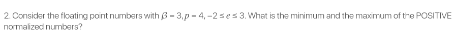 2. Consider the floating point numbers with B = 3,p = 4, –2ses 3. What is the minimum and the maximum of the POSITIVE
normalized numbers?
