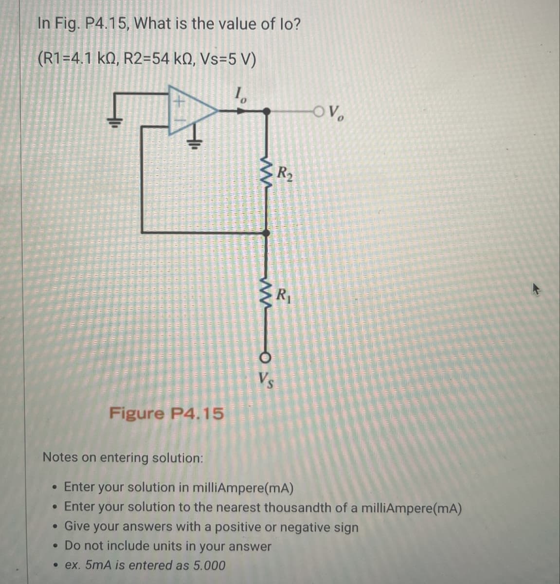 In Fig. P4.15, What is the value of lo?
(R1=4.1 kQ, R2=54 kQ, Vs=5 V)
10
www
OV
R2
R₁
www
015
Figure P4.15
Notes on entering solution:
.
Enter your solution in milliAmpere(mA)
• Enter your solution to the nearest thousandth of a milliAmpere(mA)
Give your answers with a positive or negative sign
• Do not include units in your answer
.ex. 5mA is entered as 5.000