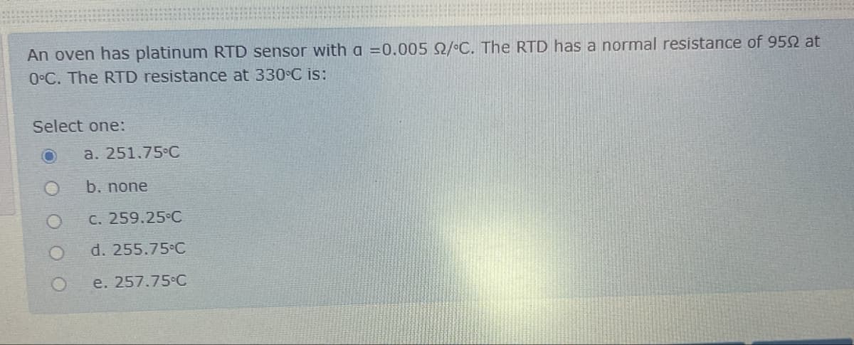 An oven has platinum RTD sensor with a =0.005 2/°C. The RTD has a normal resistance of 950 at
0°C. The RTD resistance at 330°C is:
Select one:
a. 251.75°C
b. none
c. 259.25°C
O
d. 255.75°C
e. 257.75°C