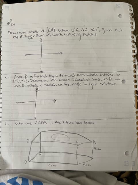 F
2
lal
Determine angle A (LA), where 0°L AL 360°, given that.
; A = -√2. Show all work includ
sketches.
cos
including s
C.
exact Values of sine, cos and
in your solution.
b. Angle Ⓒ is formed by a terminal arm Whose end point is
(-9, -1). Determine:
the
tan B. Include a sketch of the angle.
your
*
»X
Determine LEGK in the tissue box below.
E
lo cm
H
5cm
K
ист