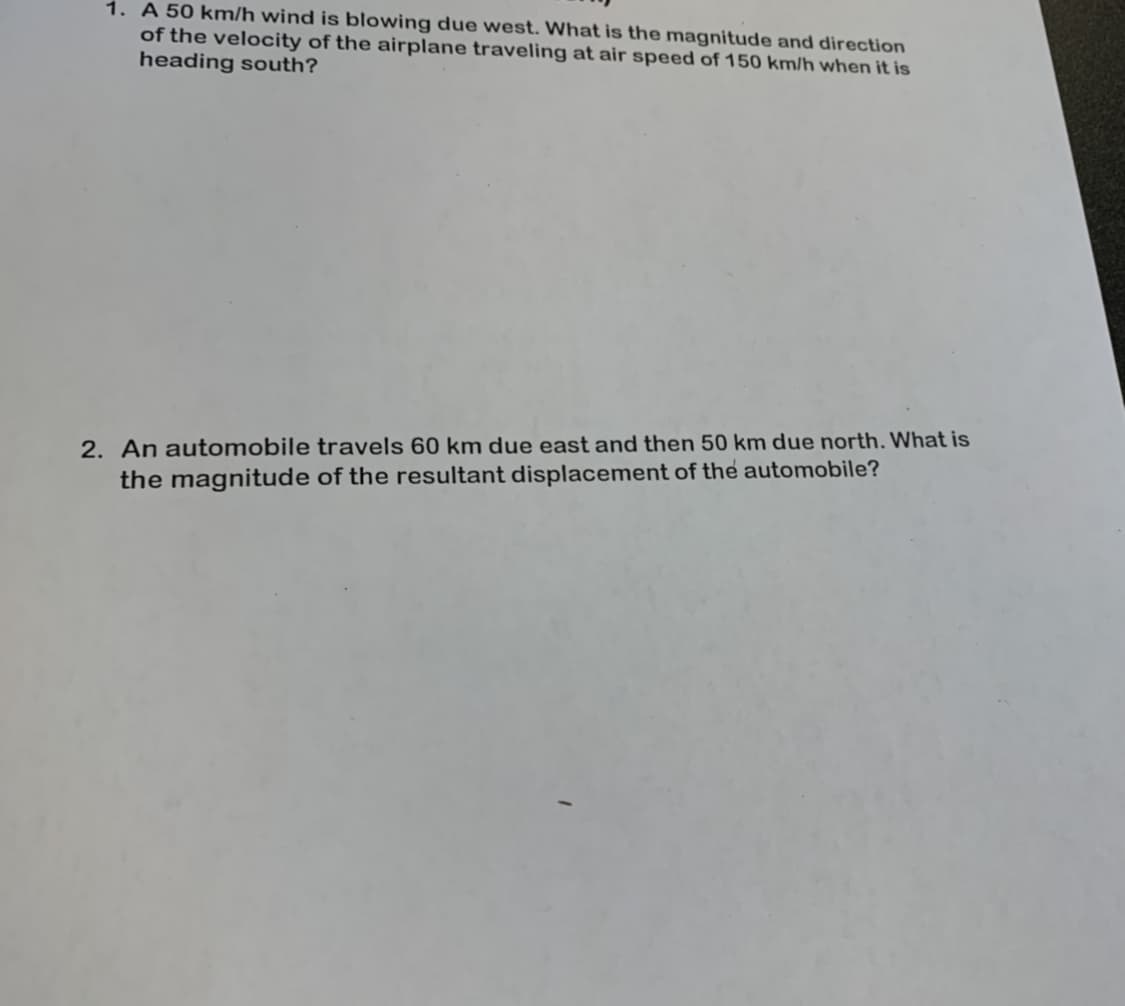 1. A 50 km/h wind is blowing due west. What is the magnitude and direction
of the velocity of the airplane traveling at air speed of 150 km/h when it is
heading south?
2. An automobile travels 60 km due east and then 50 km due north. What is
the magnitude of the resultant displacement of the automobile?
