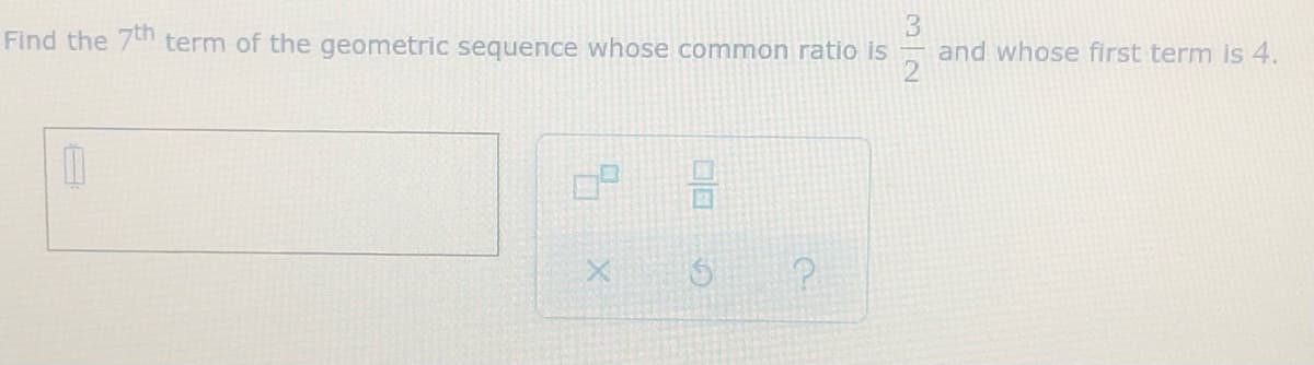 **Geometric Sequences: Finding the 7th Term**

**Problem:**
Find the 7th term of the geometric sequence whose common ratio is \(\frac{3}{2}\) and whose first term is 4.

**Solution:**
To find the nth term of a geometric sequence, use the formula:
\[ a_n = a_1 \cdot r^{(n-1)} \]
where:
- \( a_n \) is the nth term
- \( a_1 \) is the first term
- \( r \) is the common ratio
- \( n \) is the term number

Given data:
- First term (\( a_1 \)) = 4
- Common ratio (r) = \(\frac{3}{2}\)
- Term number (n) = 7

Step-by-step calculation:
1. Substitute the given values into the formula:
\[ a_7 = 4 \cdot \left(\frac{3}{2}\right)^{(7-1)} \]

2. Calculate \( \left(\frac{3}{2}\right)^{6} \):
\[ \left(\frac{3}{2}\right)^6 = \frac{3^6}{2^6} = \frac{729}{64} \]

3. Multiply by the first term:
\[ a_7 = 4 \cdot \frac{729}{64}\]

4. Simplify the multiplication:
\[ a_7 = \frac{4 \cdot 729}{64} = \frac{2916}{64} \]

5. Simplify the fraction:
\[ a_7 = 45.5625 \]

Therefore, the 7th term of the geometric sequence is 45.5625.

---

This problem also contains a user input box for submitting answers and symbols for actions such as clearing the fields (X), resetting (circular arrow), and help (question mark) commonly found in educational software interfaces.