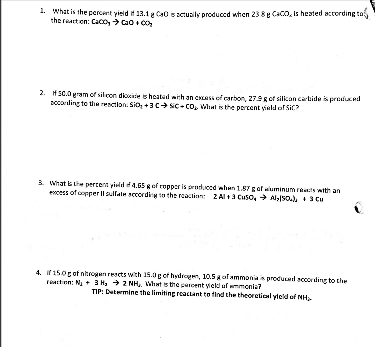 1. What is the percent yield if 13.1 g Cao is actually produced when 23.8 g CaCO3 is heated according to
the reaction: CaCO3 > Cao + CO2
2. If 50.0 gram of silicon dioxide is heated with an excess of carbon, 27.9 g of silicon carbide is produced
according to the reaction: SiO2 + 3 C> Sic + CO2. What is the percent yield of SiC?
3. What is the percent yield if 4.65 g of copper is produced when 1.87 g of aluminum reacts with an
excess of copper II sulfate according to the reaction:
2 Al + 3 CuSO4 > Al2(SO4)3 + 3 Cu
4. If 15.0 g of nitrogen reacts with 15.0 g of hydrogen, 10.5 g of ammonia is produced according to the
reaction: N2 + 3 H2 > 2 NH3. What is the percent yield of ammonia?
TIP: Determine the limiting reactant to find the theoretical yield of NH3.
