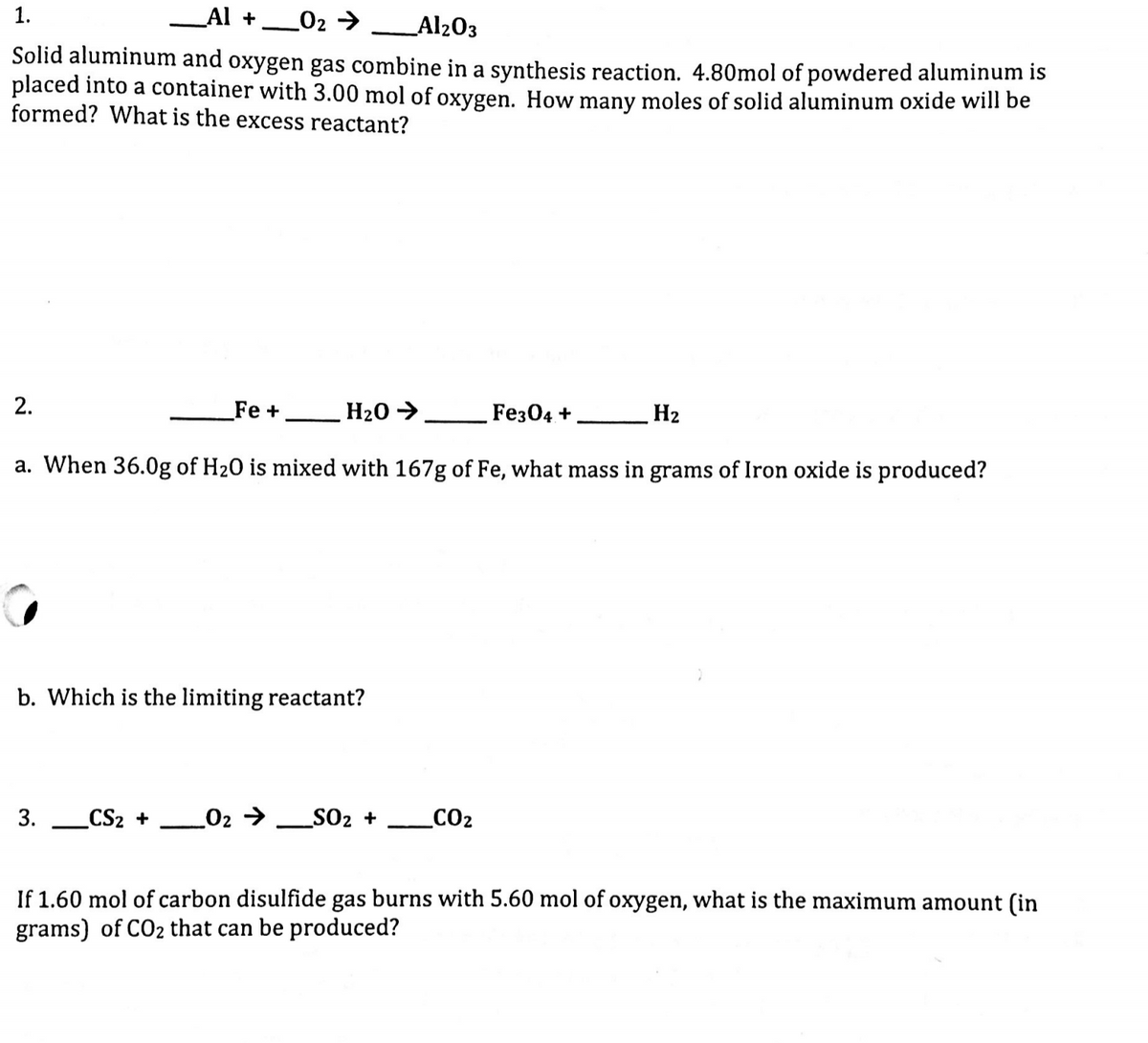 1.
_Al +
_02 >
Al203
Solid aluminum and oxygen gas combine in a synthesis reaction. 4.80mol of powdered aluminum is
placed into a container with 3.00 mol of oxygen. How many moles of solid aluminum oxide will be
formed? What is the excess reactant?
2.
Fe +
H20 >
Feз04 +
H2
a. When 36.0g of H20 is mixed with 167g of Fe, what mass in grams of Iron oxide is produced?
b. Which is the limiting reactant?
3.
_CS2 +
_02 → _SO2 +
_CO2
If 1.60 mol of carbon disulfide gas burns with 5.60 mol of oxygen, what is the maximum amount (in
grams) of CO2 that can be produced?
