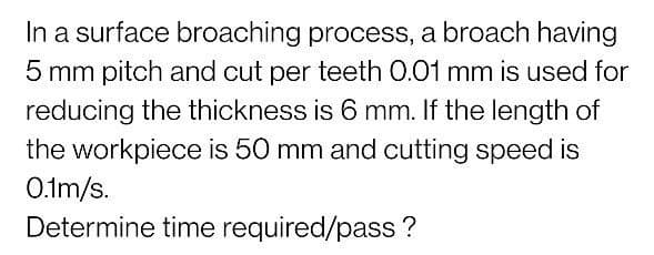 In a surface broaching process, a broach having
5 mm pitch and cut per teeth 0.01 mm is used for
reducing the thickness is 6 mm. If the length of
the workpiece is 50 mm and cutting speed is
O.tm/s.
Determine time required/pass?
