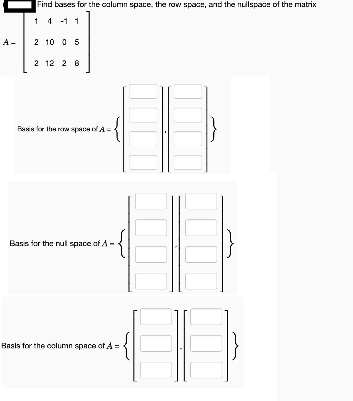 A =
Find bases for the column space, the row space, and the nullspace of the matrix
1 4 -1 1
2 10 0 5
2 12 2 8
Basis for the row space of A =
Basis for the null space of A =
Basis for the column space of A =
00