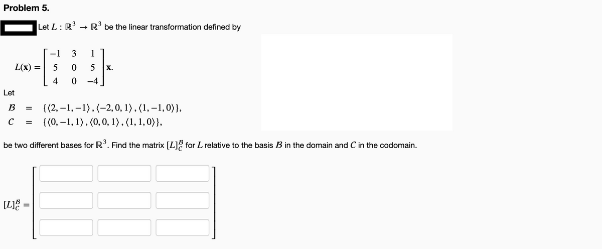 Problem 5.
L(x) =
Let
3
Let L: R³ → R³ be the linear transformation defined by
B =
с =
[L] =
−1 3
5
0
4
0
{(2,-1,-1), (-2, 0, 1), (1,-1,0)),
{(0, -1, 1), (0, 0, 1), (1, 1, 0)),
be two different bases for R3³. Find the matrix [L] for L relative to the basis B3 in the domain and C in the codomain.
1
5 X.