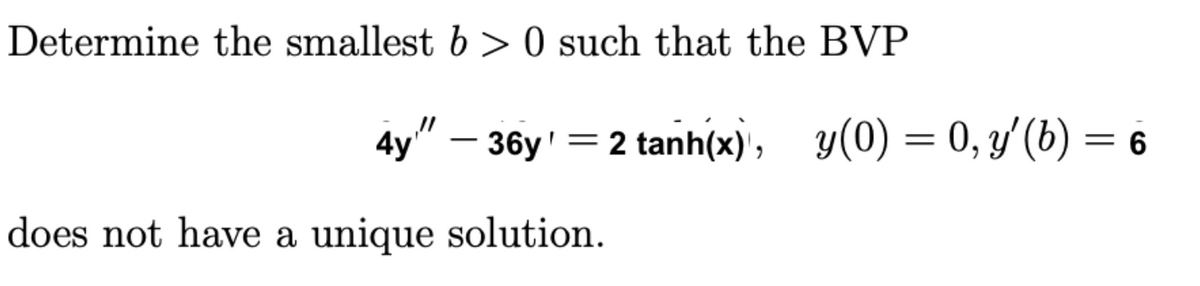 Determine the smallest b>0 such that the BVP
4y!” — 36y' = 2 tanh(x), g(0)=0,y(b) = 6
does not have a unique solution.