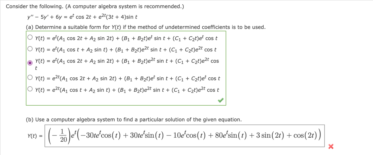 Consider the following. (A computer algebra system is recommended.)
y" - 5y' + 6y = et cos 2t + e²t(3t+ 4)sin t
(a) Determine a suitable form for Y(t) if the method of undetermined coefficients is to be used.
Y(t)
=
= et(A₁ cos 2t + A₂ sin 2t) + (B₁ + B₂t)et sin t + (C₁ + C₂t)et cos t
Y(t) = et (A₁ cos t + A₂ sin t) + (B₁ + B₂t)e²t sin t + (C₁ + C₂t)e²t cos t
Y(t) = e(A₁ cos 2t + A₂ sin 2t) + (B₁ + B₂t)e²t sin t + (C₁ + C₂t)e²t cos
t
Y(t)
O y(t)
=
Y(t) =
=
e²t (A₁ cos 2t + A2₂ sin 2t) + (B₁ + B₂t)et sin t + (C₁ + С₂t)et cos t
e²t (A₁ cos t + A₂ sin t) + (B₁ + B₂t)e²t sin t + (C₁ + С₂t)e²t cos t
(b) Use a computer algebra system to find a particular solution of the given equation.
1
20
¹( −30teʼcos(t) + 30teʼsin(t) — 10e'cos(t) + 80eʼsin(t) + 3 sin(2t) + cos
cos (2t))
X