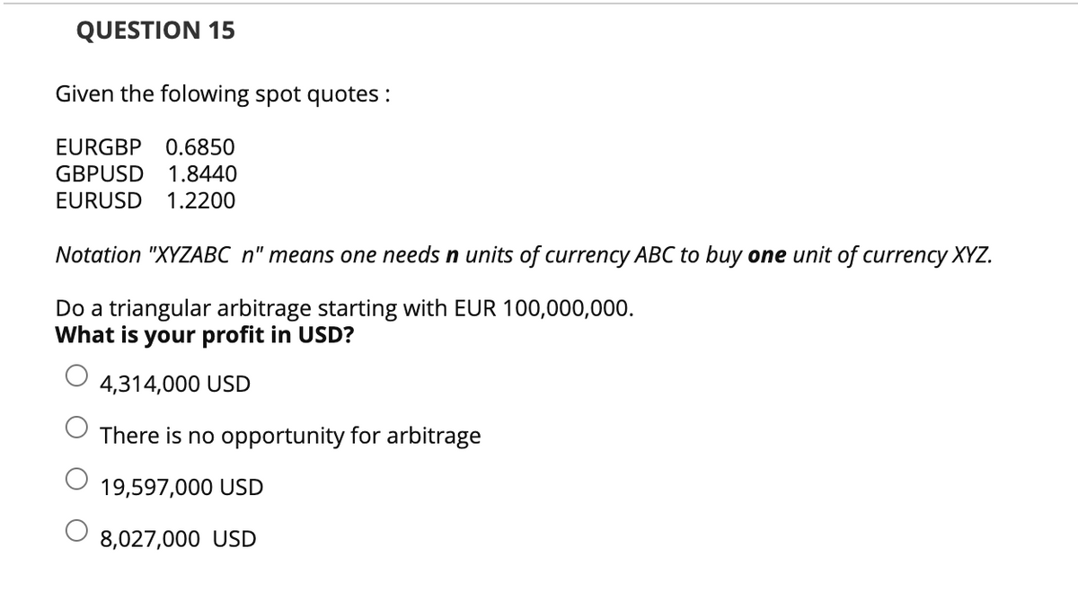 QUESTION 15
Given the folowing spot quotes :
EURGBP 0.6850
GBPUSD 1.8440
EURUSD 1.2200
Notation "XYZABC n" means one needs n units of currency ABC to buy one unit of currency XYZ.
Do a triangular arbitrage starting with EUR 100,000,000.
What is your profit in USD?
4,314,000 USD
There is no opportunity for arbitrage
19,597,000 USD
8,027,000 USD