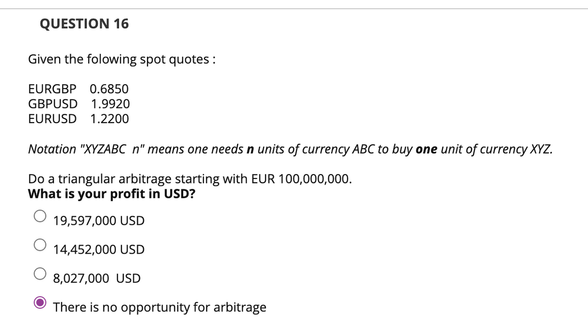 QUESTION 16
Given the folowing spot quotes :
EURGBP 0.6850
GBPUSD 1.9920
EURUSD 1.2200
Notation "XYZABC n" means one needs n units of currency ABC to buy one unit of currency XYZ.
Do a triangular arbitrage starting with EUR 100,000,000.
What is your profit in USD?
19,597,000 USD
14,452,000 USD
8,027,000 USD
There is no opportunity for arbitrage