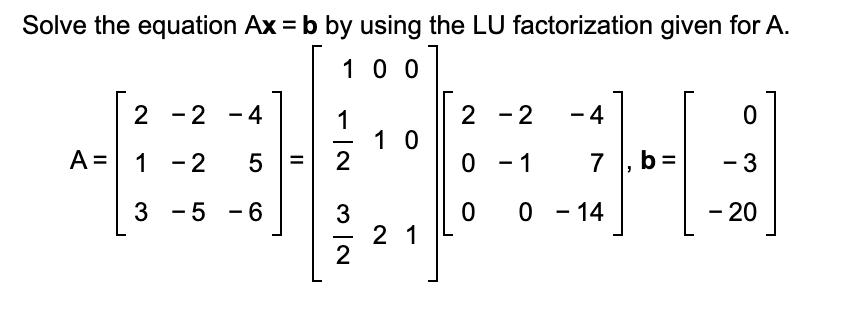 Solve the equation Ax = b by using the LU factorization given for A.
100
2 -2 -4
5
3 -5 -6
A = 1 -2
||
1
NI
2
N|W
10
21
2 - 2
0
- 1
0 0 - 14
- 4
-
7, b=
0
- 3
- 20