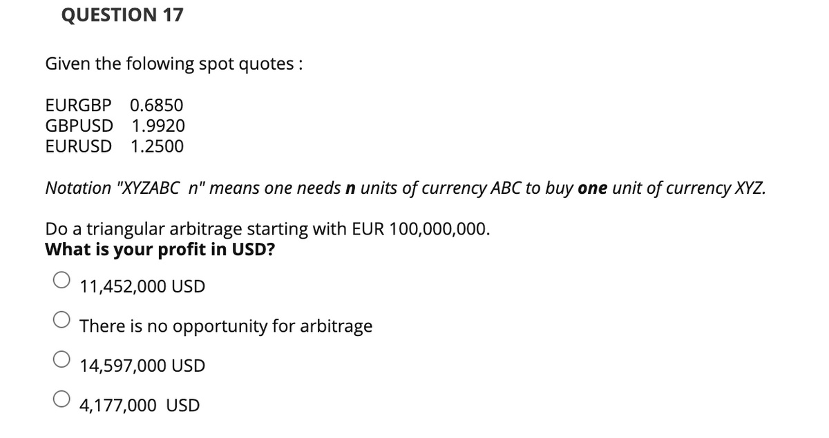 QUESTION 17
Given the folowing spot quotes:
EURGBP 0.6850
GBPUSD 1.9920
EURUSD 1.2500
Notation "XYZABC n" means one needs n units of currency ABC to buy one unit of currency XYZ.
Do a triangular arbitrage starting with EUR 100,000,000.
What is your profit in USD?
11,452,000 USD
There is no opportunity for arbitrage
14,597,000 USD
4,177,000 USD