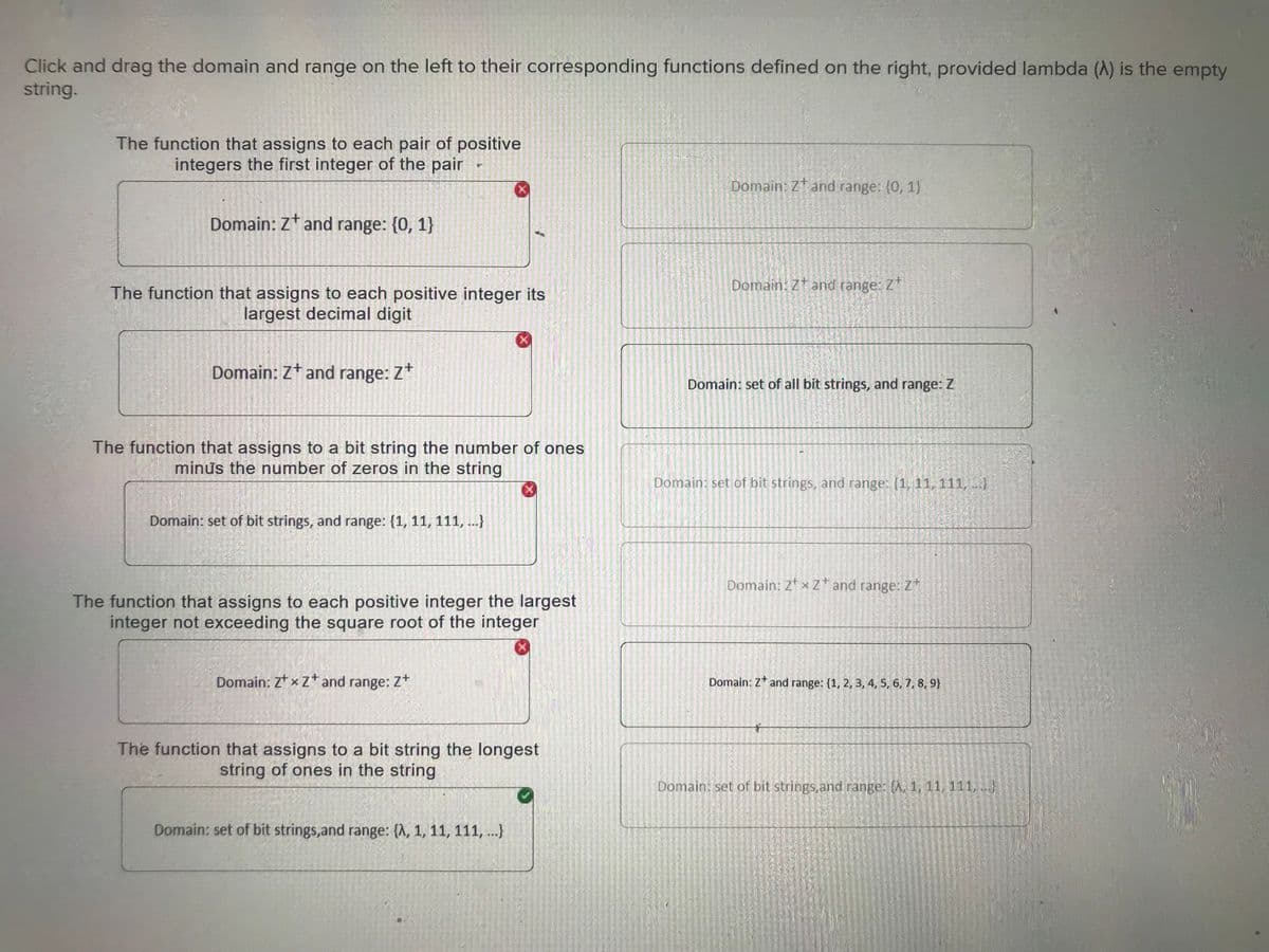 Click and drag the domain and range on the left to their corresponding functions defined on the right, provided lambda (A) is the empty
string.
The function that assigns to each pair of positive
integers the first integer of the pair
Domain: Zt and range: {0, 1}
The function that assigns to each positive integer its
largest decimal digit
Domain: Z+ and range: Z+
P
The function that assigns to a bit string the number of ones
minus the number of zeros in the string
Domain: set of bit strings, and range: {1, 11, 111, ...}
Domain: ZxZ+ and range: Z+
X
The function that assigns to each positive integer the largest
integer not exceeding the square root of the integer
X
The function that assigns to a bit string the longest
string of ones in the string
Domain: set of bit strings, and range: {A, 1, 11, 111, ...}
Domain: Zt and range: (0, 1)
Domain: Zt and range: Z
Domain: set of all bit strings, and range: Z
Domain: set of bit strings, and range: [1, 11, 111, ...)
Domain: ZxZ+ and range: Z+
Domain: Z and range: {1, 2, 3, 4, 5, 6, 7, 8, 9}
*
Domain: set of bit strings, and range: A, 1, 11, 111, ...)