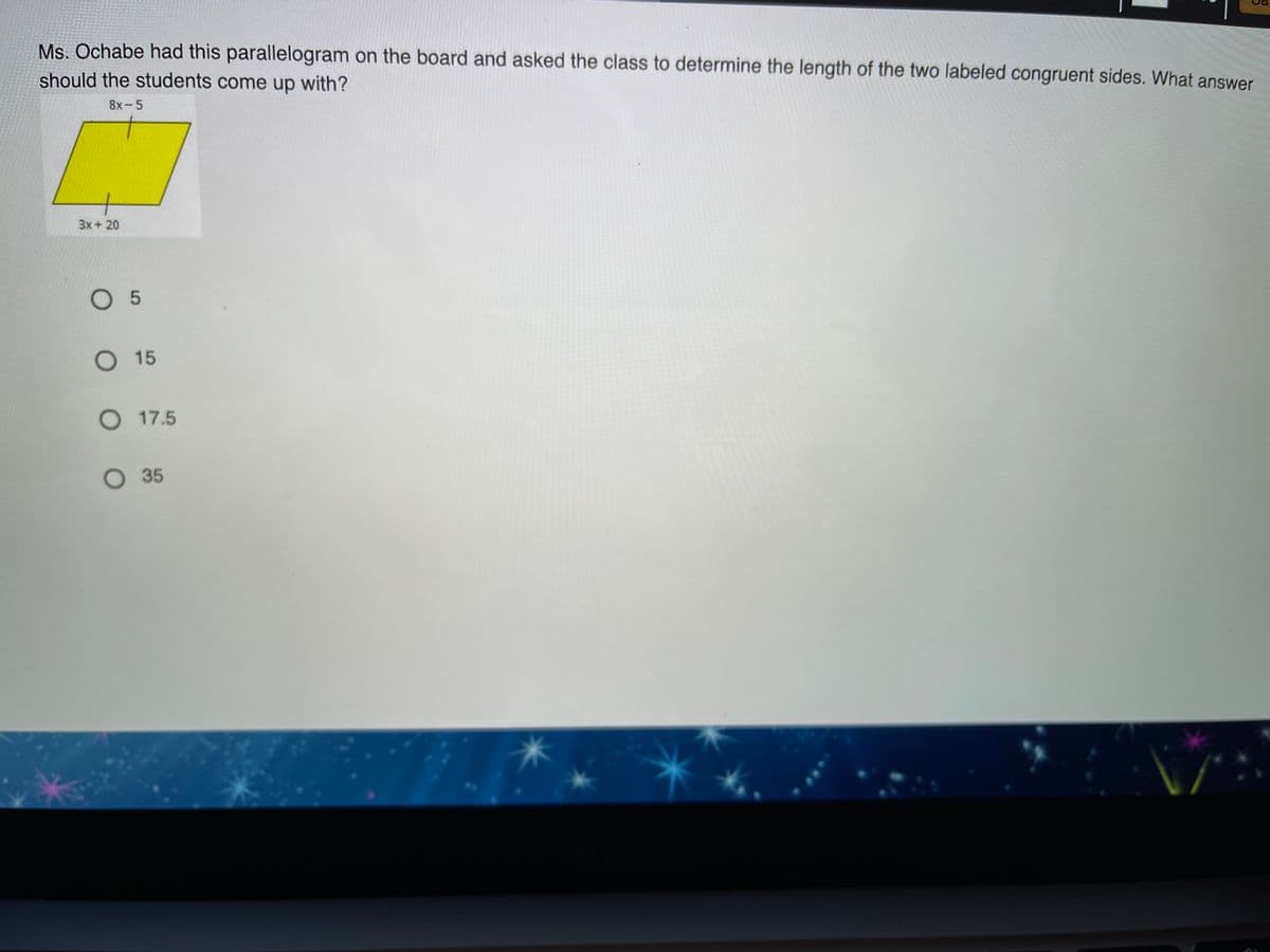 Ms. Ochabe had this parallelogram on the board and asked the class to determine the length of the two labeled congruent sides. What answer
should the students come up with?
8x-5
3x + 20
O 5
O 15
O 17.5
O 35
