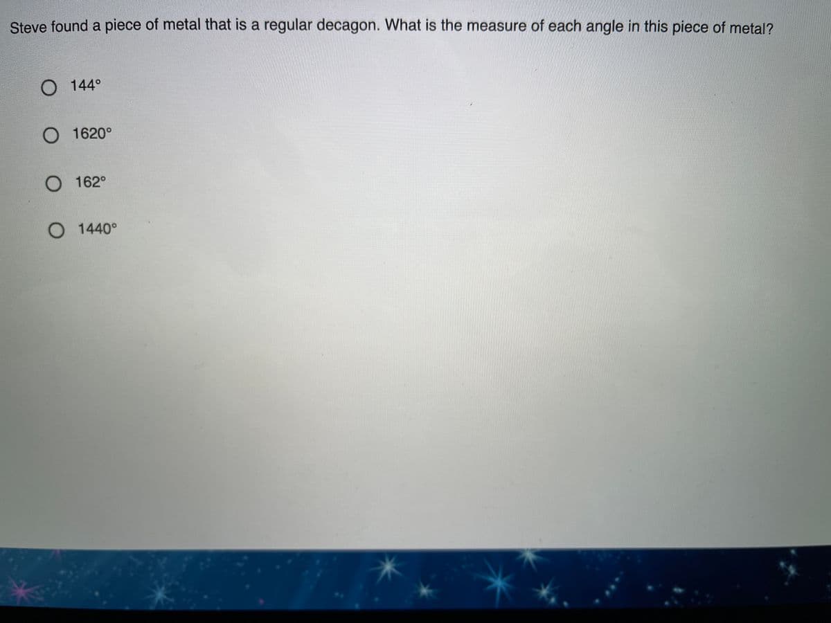 Steve found a piece of metal that is a regular decagon. What is the measure of each angle in this piece of metal?
O 144°
O 1620°
O 162°
O 1440°
