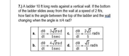 7.) A ladder 10 ft long rests against a vertical wall. If the bottom
of the ladder slides away from the wall at a speed of 2 ft/s,
how fast is the angle between the top of the ladder and the wall
changing when the angle is r/4 rad?
de 3JZrad
de 22
rad/s
C.
dt
5sec
dt
de 4JZrad
b.
de v2
d.
rad/s
dt
5sec
dt 5
5.
