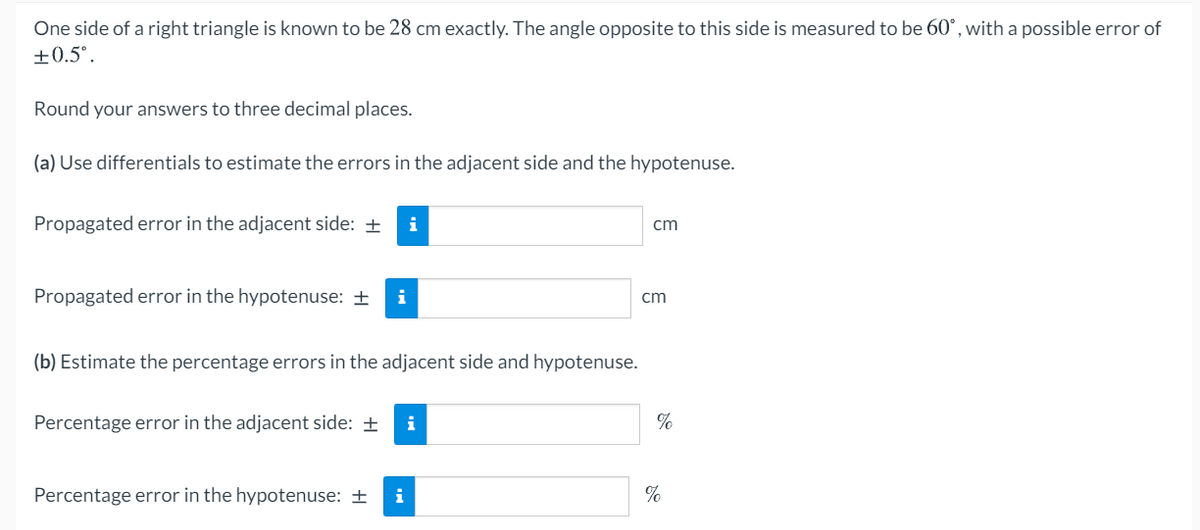 One side of a right triangle is known to be 28 cm exactly. The angle opposite to this side is measured to be 60°, with a possible error of
+0.5°.
Round your answers to three decimal places.
(a) Use differentials to estimate the errors in the adjacent side and the hypotenuse.
Propagated error in the adjacent side: +
i
cm
Propagated error in the hypotenuse: ±
i
cm
(b) Estimate the percentage errors in the adjacent side and hypotenuse.
Percentage error in the adjacent side: ±
i
Percentage error in the hypotenuse: ±
i
