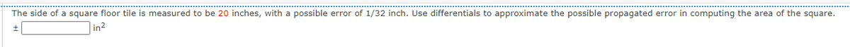 The side of a square floor tile is measured to be 20 inches, with a possible error of 1/32 inch. Use differentials to approximate the possible propagated error in computing the area of the square.
in?

