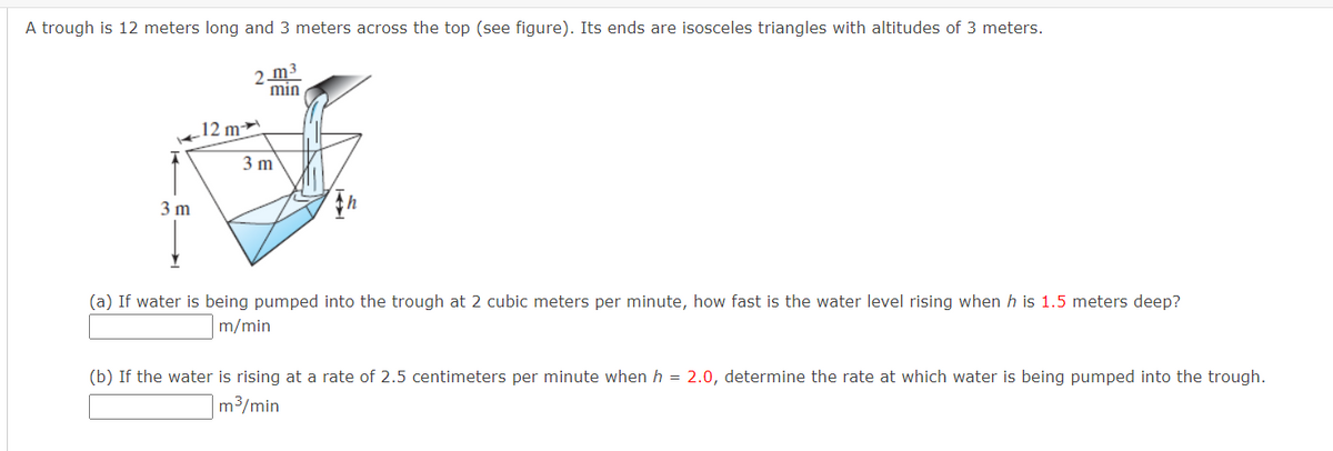 A trough is 12 meters long and 3 meters across the top (see figure). Its ends are isosceles triangles with altitudes of 3 meters.
2 m3
min
12 m
3 m
3 m
(a) If water is being pumped into the trough at 2 cubic meters per minute, how fast is the water level rising when h is 1.5 meters deep?
m/min
(b) If the water is rising at a rate of 2.5 centimeters per minute when h = 2.0, determine the rate at which water is being pumped into the trough.
m3/min
