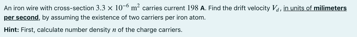 An iron wire with cross-section 3.3 x 10-0 m² carries curent 198 A. Find the drift velocity Va, in units of milimeters
per second, by assuming the existence of two carriers per iron atom.
Hint: First, calculate number density n of the charge carriers.
