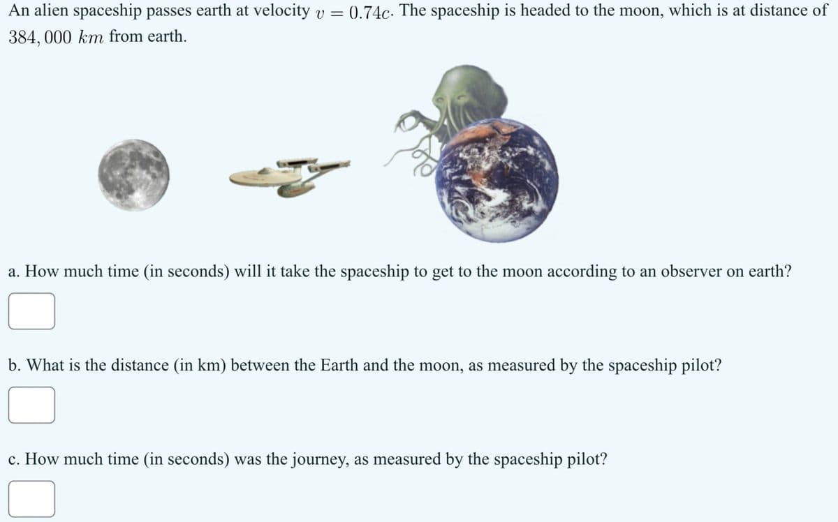 An alien spaceship passes earth at velocity v = 0.74c. The spaceship is headed to the moon, which is at distance of
384, 000 km from earth.
a. How much time (in seconds) will it take the spaceship to get to the moon according to an observer on earth?
b. What is the distance (in km) between the Earth and the moon, as measured by the spaceship pilot?
c. How much time (in seconds) was the journey, as measured by the spaceship pilot?