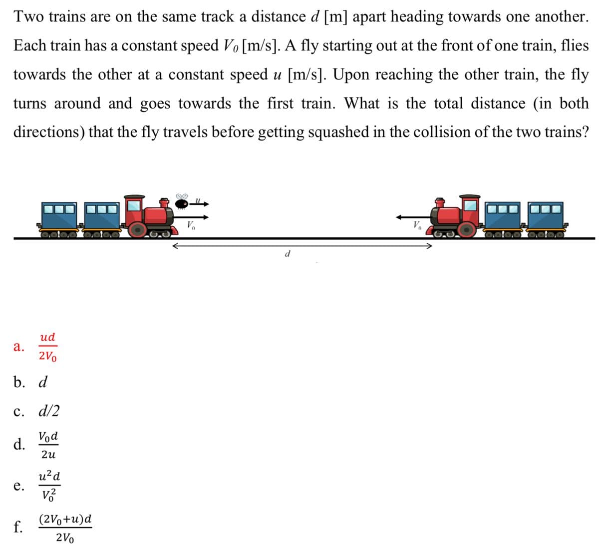 Two trains are on the same track a distance d [m] apart heading towards one another.
Each train has a constant speed Vo [m/s]. A fly starting out at the front of one train, flies
towards the other at a constant speed u [m/s]. Upon reaching the other train, the fly
turns around and goes towards the first train. What is the total distance (in both
directions) that the fly travels before getting squashed in the collision of the two trains?
a.
ud
2V0
b. d
c. d/2
d.
e.
f.
Vod
2u
u² d
v2
(2V+u)d
2Vo
d