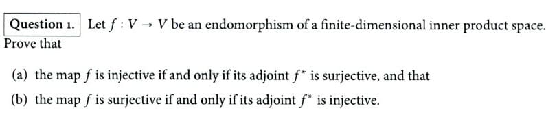Question 1. Let f : VV be an endomorphism of a finite-dimensional inner product space.
Prove that
(a) the map f is injective if and only if its adjoint f* is surjective, and that
(b) the map f is surjective if and only if its adjoint f* is injective.