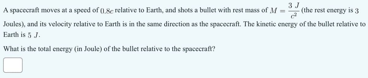 3 J
=
(the rest energy is 3
c2
A spacecraft moves at a speed of ().8c relative to Earth, and shots a bullet with rest mass of M
Joules), and its velocity relative to Earth is in the same direction as the spacecraft. The kinetic energy of the bullet relative to
Earth is 5 J.
What is the total energy (in Joule) of the bullet relative to the spacecraft?