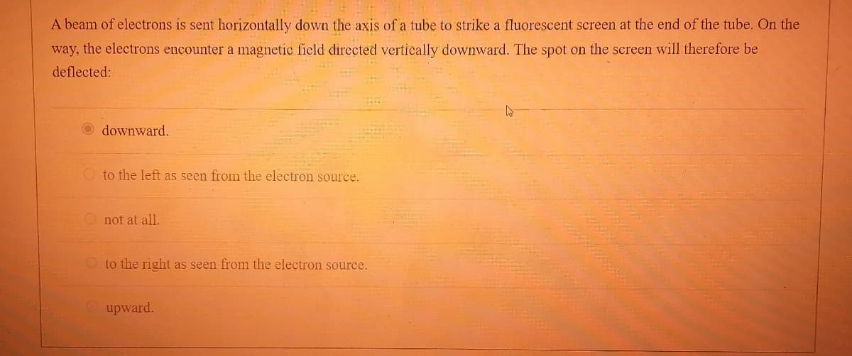 A beam of electrons is sent horizontally down the axis of a tube to strike a fluorescent screen at the end of the tube. On the
way, the electrons encounter a magnetic field directed vertically downward. The spot on the screen will therefore be
deflected:
Odownward.
to the left as seen from the electron source.
Onot at all.
to the right as seen from the electron source.
Oupward.