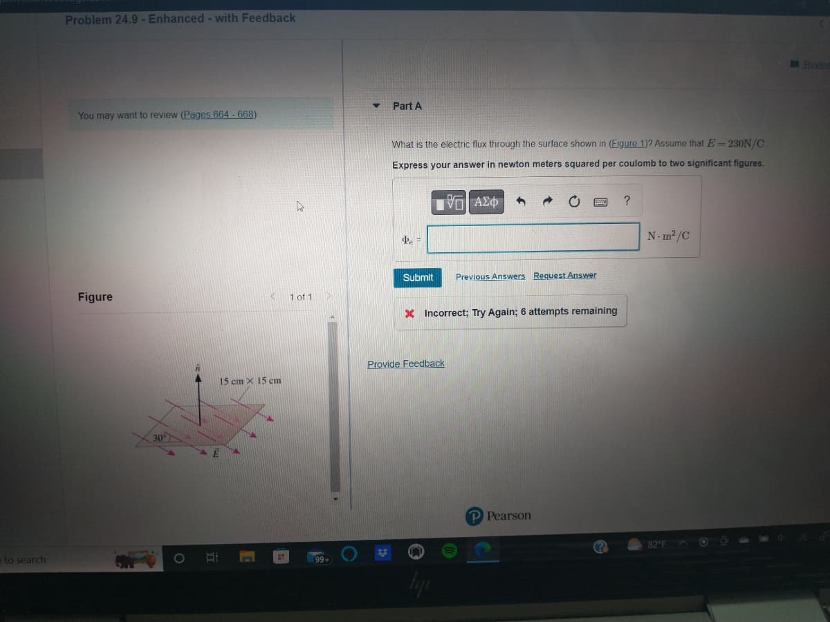 to search
Problem 24.9 - Enhanced - with Feedback
You may want to review (Pages 664 - 668)
Figure
30°
O
II
15 cm x 15 cm
C
1 of 1
99+
▼
Part A
What is the electric flux through the surface shown in (Figure 1)? Assume that E= 230N/C
Express your answer in newton meters squared per coulomb to two significant figures.
ΤΕΙ ΑΣΦ
Φρ =
Submit
Provide Feedback
3
X Incorrect; Try Again; 6 attempts remaining
tyje
Previous Answers Request Answer
P Pearson
?
N-m²/C
82°F
OO
Review