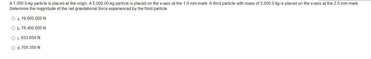 A 1,000.0-kg particle is placed at the origin. A 5,000.00-kg particle is placed on the x-axis at the 1.0 mm mark. A third particle with mass of 2,000.0 kg is placed on the x-axis at the 2.0 mm mark.
Determine the magnitude of the net gravitational force experienced by the third particle.
O a. 19,600.000 N
O b. 78,400.000 N
O . 633.650 N
O d. 700.350 N
