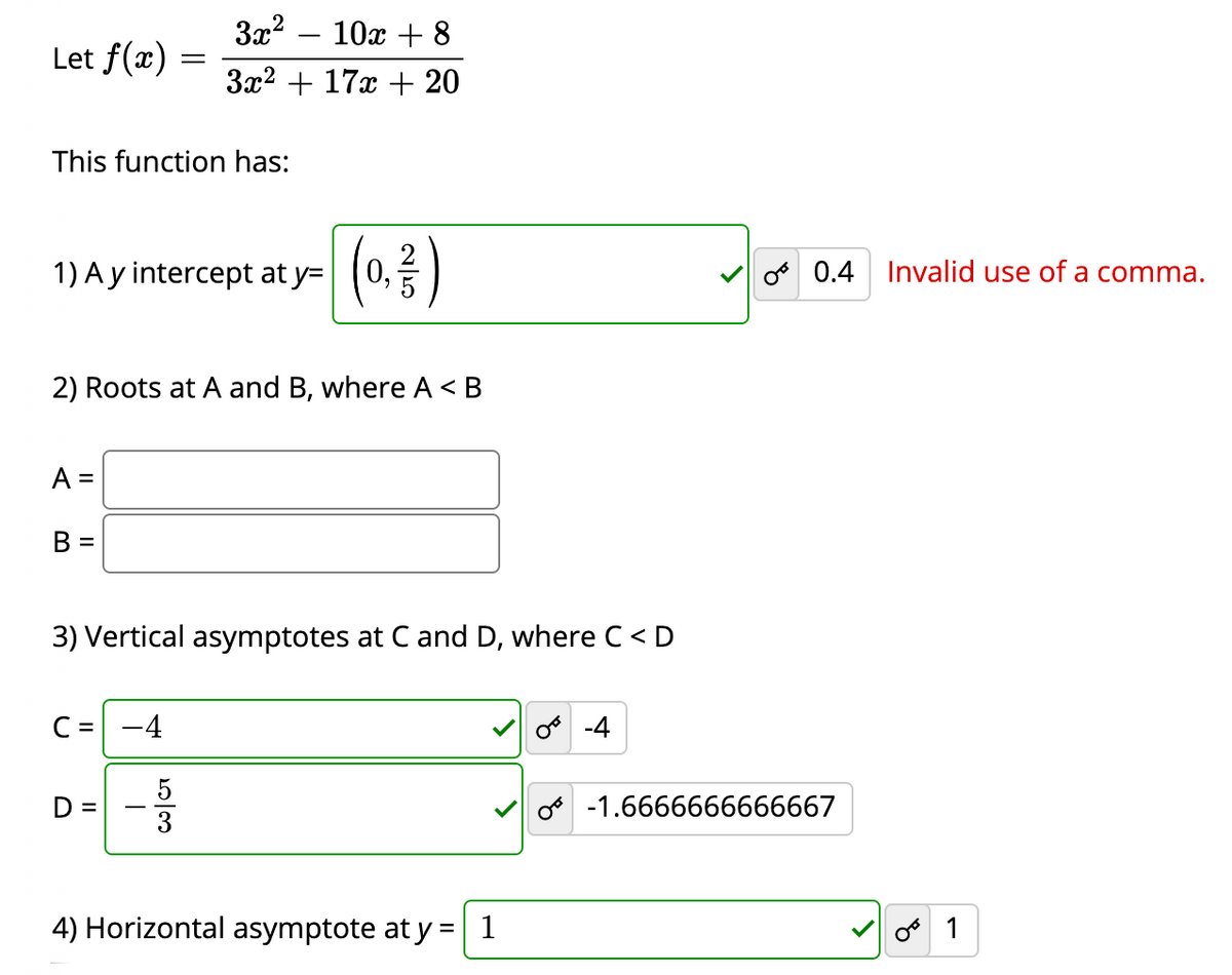 3x2
Let f(x) =
10х + 8
За? + 17 + 20
This function has:
1) Ay intercept at y=
0,
o 0.4 Invalid use of a comma.
2) Roots at A and B, where A< B
A =
B =
3) Vertical asymptotes at C and D, where C < D
C =
-4
o -4
o -1.6666666666667
4) Horizontal asymptote at y = 1
o 1
5/3
II
