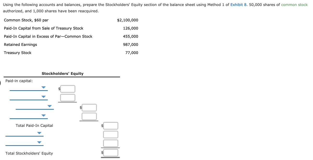 Using the following accounts and balances, prepare the Stockholders' Equity section of the balance sheet using Method 1 of Exhibit 8. 50,000 shares of common stock
authorized, and 1,000 shares have been reacquired.
Common Stock, $60 par
$2,100,000
Paid-In Capital from Sale of Treasury Stock
126,000
Paid-In Capital in Excess of Par-Common Stock
455,000
Retained Earnings
987,000
Treasury Stock
77,000
Stockholders' Equity
Paid-in capital:
Total Paid-In Capital
Total Stockholders' Equity
