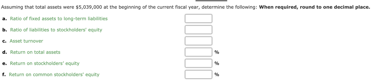 Assuming that total assets were $5,039,000 at the beginning of the current fiscal year, determine the following: When required, round to one decimal place.
a. Ratio of fixed assets to long-term liabilities
b. Ratio of liabilities to stockholders' equity
c. Asset turnover
d. Return on total assets
%
e. Return on stockholders' equity
%
f. Return on common stockholders' equity
%
