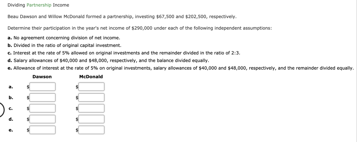 Dividing Partnership Income
Beau Dawson and Willow McDonald formed a partnership, investing $67,500 and $202,500, respectively.
Determine their participation in the year's net income of $290,000 under each of the following independent assumptions:
a. No agreement concerning division of net income.
b. Divided in the ratio of original capital investment.
c. Interest at the rate of 5% allowed on original investments and the remainder divided in the ratio of 2:3.
d. Salary allowances of $40,000 and $48,000, respectively, and the balance divided equally.
e. Allowance of interest at the rate of 5% on original investments, salary allowances of $40,000 and $48,000, respectively, and the remainder divided equally.
Dawson
McDonald
a.
b.
$
$
C.
$
$4
d.
2$
2$
%24
